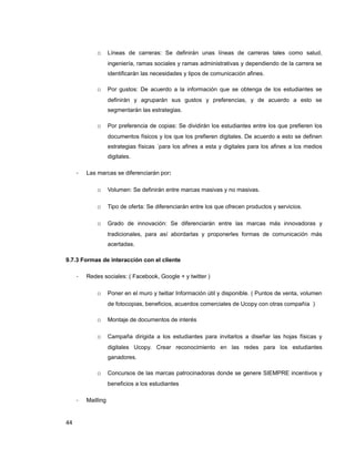 o Líneas de carreras: Se definirán unas líneas de carreras tales como salud,
ingeniería, ramas sociales y ramas administrativas y dependiendo de la carrera se
identificarán las necesidades y tipos de comunicación afines.
o Por gustos: De acuerdo a la información que se obtenga de los estudiantes se
definirán y agruparán sus gustos y preferencias, y de acuerdo a esto se
segmentarán las estrategias.
o Por preferencia de copias: Se dividirán los estudiantes entre los que prefieren los
documentos físicos y los que los prefieren digitales. De acuerdo a esto se definen
estrategias físicas ´para los afines a esta y digitales para los afines a los medios
digitales.
- Las marcas se diferenciarán por:
o Volumen: Se definirán entre marcas masivas y no masivas.
o Tipo de oferta: Se diferenciarán entre los que ofrecen productos y servicios.
o Grado de innovación: Se diferenciarán entre las marcas más innovadoras y
tradicionales, para así abordarlas y proponerles formas de comunicación más
acertadas.
9.7.3 Formas de interacción con el cliente
- Redes sociales: ( Facebook, Google + y twitter )
o Poner en el muro y twitiar Información útil y disponible. ( Puntos de venta, volumen
de fotocopias, beneficios, acuerdos comerciales de Ucopy con otras compañía )
o Montaje de documentos de interés
o Campaña dirigida a los estudiantes para invitarlos a diseñar las hojas físicas y
digitales Ucopy. Crear reconocimiento en las redes para los estudiantes
ganadores.
o Concursos de las marcas patrocinadoras donde se genere SIEMPRE incentivos y
beneficios a los estudiantes
- Mailling
44
 