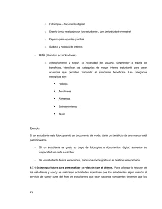 o Fotocopia – documento digital
o Diseño único realizado por los estudiante , con periodicidad trimestral
o Espacio para apuntes y notas
o Sudoko y noticias de interés
- RAK ( Random act of kindness)
o Aleatoriamente y según la necesidad del usuario, sorprender a través de
beneficios. Identificar las categorías de mayor interés estudiantil para crear
acuerdos que permitan transmitir al estudiante beneficios. Las categorías
escogidas son:
 Hoteles
 Aerolíneas
 Alimentos
 Entretenimiento
 Textil
Ejemplo:
Si un estudiante esta fotocopiando un documento de moda, darle un beneficio de una marca textil
patrocinadora.
- Si un estudiante se gasto su cupo de fotocopias o documentos digital, aumentar su
capacidad sin nada a cambio.
- Si un estudiante busca vacaciones, darle una noche gratis en el destino seleccionado.
9.7.4 Estrategia futura para personalizar la relación con el cliente. Para afianzar la relación de
los estudiante y ucopy se realizaran actividades incentiven que los estudiantes sigan usando el
servicio de ucopy pues del flujo de estudiantes que sean usuarios constantes depende que las
45
 