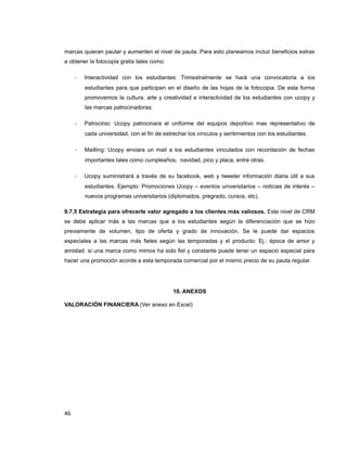 marcas quieran pautar y aumenten el nivel de pauta. Para esto planeamos incluir beneficios extras
a obtener la fotocopia gratis tales como:
- Interactividad con los estudiantes: Trimestralmente se hará una convocatoria a los
estudiantes para que participen en el diseño de las hojas de la fotocopia. De esta forma
promovemos la cultura, arte y creatividad e interactividad de los estudiantes con ucopy y
las marcas patrocinadoras.
- Patrocinio: Ucopy patrocinara el uniforme del equipos deportivo mas representativo de
cada universidad, con el fin de estrechar los vínculos y sentimientos con los estudiantes.
- Mailling: Ucopy enviara un mail a los estudiantes vinculados con recordación de fechas
importantes tales como cumpleaños, navidad, pico y placa, entre otras.
- Ucopy suministrará a través de su facebook, web y tweeter información diaria útil a sus
estudiantes. Ejemplo: Promociones Ucopy – eventos universitarios – noticias de interés –
nuevos programas universitarios (diplomados, pregrado, cursos, etc).
9.7.5 Estrategia para ofrecerle valor agregado a los clientes más valiosos. Este nivel de CRM
se debe aplicar más a las marcas que a los estudiantes según la diferenciación que se hizo
previamente de volumen, tipo de oferta y grado de innovación. Se le puede dar espacios
especiales a las marcas más fieles según las temporadas y el producto: Ej.: época de amor y
amistad: si una marca como mimos ha sido fiel y constante puede tener un espacio especial para
hacer una promoción acorde a esta temporada comercial por el mismo precio de su pauta regular.
10. ANEXOS
VALORACIÓN FINANCIERA (Ver anexo en Excel)
46
 