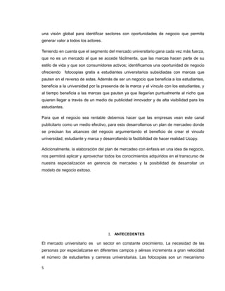una visión global para identificar sectores con oportunidades de negocio que permita
generar valor a todos los actores.
Teniendo en cuenta que el segmento del mercado universitario gana cada vez más fuerza,
que no es un mercado al que se accede fácilmente, que las marcas hacen parte de su
estilo de vida y que son consumidores activos; identificamos una oportunidad de negocio
ofreciendo fotocopias gratis a estudiantes universitarios subsidiadas con marcas que
pauten en el reverso de estas. Además de ser un negocio que beneficia a los estudiantes,
beneficia a la universidad por la presencia de la marca y el vínculo con los estudiantes, y
al tiempo beneficia a las marcas que pauten ya que llegarían puntualmente al nicho que
quieren llegar a través de un medio de publicidad innovador y de alta visibilidad para los
estudiantes.
Para que el negocio sea rentable debemos hacer que las empresas vean este canal
publicitario como un medio efectivo, para esto desarrollamos un plan de mercadeo donde
se precisan los alcances del negocio argumentando el beneficio de crear el vinculo
universidad, estudiante y marca y desarrollando la factibilidad de hacer realidad Ucopy.
Adicionalmente, la elaboración del plan de mercadeo con énfasis en una idea de negocio,
nos permitirá aplicar y aprovechar todos los conocimientos adquiridos en el transcurso de
nuestra especialización en gerencia de mercadeo y la posibilidad de desarrollar un
modelo de negocio exitoso.
1. ANTECEDENTES
El mercado universitario es un sector en constante crecimiento. La necesidad de las
personas por especializarse en diferentes campos y aéreas incrementa a gran velocidad
el número de estudiantes y carreras universitarias. Las fotocopias son un mecanismo
5
 