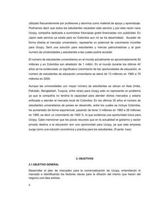 utilizado frecuentemente por profesores y alumnos como material de apoyo y aprendizaje.
Podríamos decir que todos los estudiantes necesitan este servicio y por esta razón nace
Ucopy, compañía dedicada a suministrar fotocopias gratis financiadas con publicidad. En
Japón este servicio ya existe pero en Colombia aun no se ha desarrollado. Acceder de
forma directa al mercado universitario, representa un potencial de crecimiento increíble
para Ucopy. Será una solución para estudiantes y marcas patrocinadoras y al gran
numero de universidades y estudiantes a las cuales podría acceder.
El número de estudiantes universitarios en el mundo actualmente es aproximadamente 82
millones y en Colombia son alrededor de 1 millón. En el mundo durante los últimos 40
años se ha evidenciado un significativo crecimiento de las oportunidades de educación, el
número de estudiantes de educación universitaria se elevó de 13 millones en 1960 a 79
millones en 2000.
Aunque las universidades con mayor número de estudiantes se ubican en Asia (India,
Pakistán, Bangladesh, Turquía, entre otras) para Ucopy esto no representa un problema
ya que la compañía no tendría la capacidad para atender dichos mercados y estaría
enfocada a atender el mercado local de Colombia. En los últimos 35 años el número de
estudiantes universitarios de países en desarrollo, entre los cuales se incluye Colombia,
ha aumentado de forma exponencial, pasando de tener 3 millones en 1960 a 36 millones
en 1995, es decir un crecimiento de 1000 %, lo que evidencia una oportunidad única para
Ucopy. Cabe mencionar que los pocos recursos que en la actualidad el gobierno y sector
privado destina a la educación son una oportunidad para Ucopy, ya que esta empresa
surge como una solución económica y practica para los estudiantes. (Fuente: Icex)
2. OBJETIVOS
2.1 OBJETIVO GENERAL
Desarrollar el plan de mercadeo para la comercialización de Ucopy, entendiendo el
mercado e identificando los factores claves para la difusión del mismo que hacen del
negocio una idea exitosa.
6
 