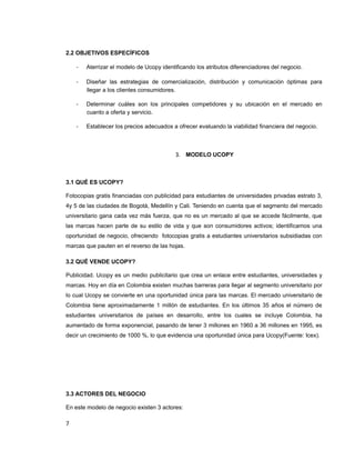 2.2 OBJETIVOS ESPECÍFICOS
- Aterrizar el modelo de Ucopy identificando los atributos diferenciadores del negocio.
- Diseñar las estrategias de comercialización, distribución y comunicación óptimas para
llegar a los clientes consumidores.
- Determinar cuáles son los principales competidores y su ubicación en el mercado en
cuanto a oferta y servicio.
- Establecer los precios adecuados a ofrecer evaluando la viabilidad financiera del negocio.
3. MODELO UCOPY
3.1 QUÉ ES UCOPY?
Fotocopias gratis financiadas con publicidad para estudiantes de universidades privadas estrato 3,
4y 5 de las ciudades de Bogotá, Medellín y Cali. Teniendo en cuenta que el segmento del mercado
universitario gana cada vez más fuerza, que no es un mercado al que se accede fácilmente, que
las marcas hacen parte de su estilo de vida y que son consumidores activos; identificamos una
oportunidad de negocio, ofreciendo fotocopias gratis a estudiantes universitarios subsidiadas con
marcas que pauten en el reverso de las hojas.
3.2 QUÉ VENDE UCOPY?
Publicidad. Ucopy es un medio publicitario que crea un enlace entre estudiantes, universidades y
marcas. Hoy en día en Colombia existen muchas barreras para llegar al segmento universitario por
lo cual Ucopy se convierte en una oportunidad única para las marcas. El mercado universitario de
Colombia tiene aproximadamente 1 millón de estudiantes. En los últimos 35 años el número de
estudiantes universitarios de países en desarrollo, entre los cuales se incluye Colombia, ha
aumentado de forma exponencial, pasando de tener 3 millones en 1960 a 36 millones en 1995, es
decir un crecimiento de 1000 %, lo que evidencia una oportunidad única para Ucopy(Fuente: Icex).
3.3 ACTORES DEL NEGOCIO
En este modelo de negocio existen 3 actores:
7
 