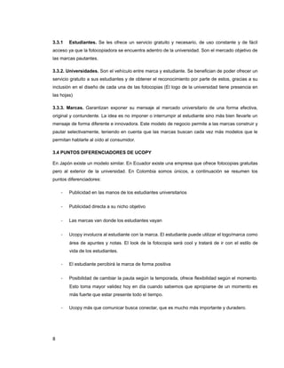3.3.1 Estudiantes. Se les ofrece un servicio gratuito y necesario, de uso constante y de fácil
acceso ya que la fotocopiadora se encuentra adentro de la universidad. Son el mercado objetivo de
las marcas pautantes.
3.3.2. Universidades. Son el vehículo entre marca y estudiante. Se benefician de poder ofrecer un
servicio gratuito a sus estudiantes y de obtener el reconocimiento por parte de estos, gracias a su
inclusión en el diseño de cada una de las fotocopias (El logo de la universidad tiene presencia en
las hojas)
3.3.3. Marcas. Garantizan exponer su mensaje al mercado universitario de una forma efectiva,
original y contundente. La idea es no imponer o interrumpir al estudiante sino más bien llevarle un
mensaje de forma diferente e innovadora. Este modelo de negocio permite a las marcas construir y
pautar selectivamente, teniendo en cuenta que las marcas buscan cada vez más modelos que le
permitan hablarle al oído al consumidor.
3.4 PUNTOS DIFERENCIADORES DE UCOPY
En Japón existe un modelo similar. En Ecuador existe una empresa que ofrece fotocopias gratuitas
pero al exterior de la universidad. En Colombia somos únicos, a continuación se resumen los
puntos diferenciadores:
- Publicidad en las manos de los estudiantes universitarios
- Publicidad directa a su nicho objetivo
- Las marcas van donde los estudiantes vayan
- Ucopy involucra al estudiante con la marca. El estudiante puede utilizar el logo/marca como
área de apuntes y notas. El look de la fotocopia será cool y tratará de ir con el estilo de
vida de los estudiantes.
- El estudiante percibirá la marca de forma positiva
- Posibilidad de cambiar la pauta según la temporada, ofrece flexibilidad según el momento.
Esto toma mayor validez hoy en día cuando sabemos que apropiarse de un momento es
más fuerte que estar presente todo el tiempo.
- Ucopy más que comunicar busca conectar, que es mucho más importante y duradero.
8
 