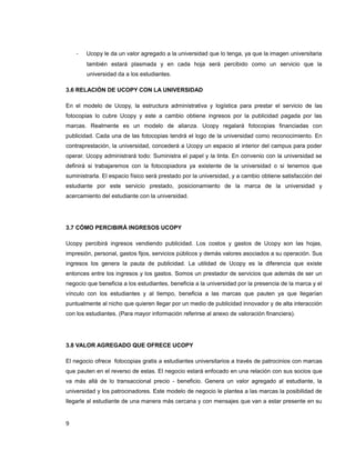 - Ucopy le da un valor agregado a la universidad que lo tenga, ya que la imagen universitaria
también estará plasmada y en cada hoja será percibido como un servicio que la
universidad da a los estudiantes.
3.6 RELACIÓN DE UCOPY CON LA UNIVERSIDAD
En el modelo de Ucopy, la estructura administrativa y logística para prestar el servicio de las
fotocopias lo cubre Ucopy y este a cambio obtiene ingresos por la publicidad pagada por las
marcas. Realmente es un modelo de alianza. Ucopy regalará fotocopias financiadas con
publicidad. Cada una de las fotocopias tendrá el logo de la universidad como reconocimiento. En
contraprestación, la universidad, concederá a Ucopy un espacio al interior del campus para poder
operar. Ucopy administrará todo: Suministra el papel y la tinta. En convenio con la universidad se
definirá si trabajaremos con la fotocopiadora ya existente de la universidad o si tenemos que
suministrarla. El espacio físico será prestado por la universidad, y a cambio obtiene satisfacción del
estudiante por este servicio prestado, posicionamiento de la marca de la universidad y
acercamiento del estudiante con la universidad.
3.7 CÓMO PERCIBIRÁ INGRESOS UCOPY
Ucopy percibirá ingresos vendiendo publicidad. Los costos y gastos de Ucopy son las hojas,
impresión, personal, gastos fijos, servicios públicos y demás valores asociados a su operación. Sus
ingresos los genera la pauta de publicidad. La utilidad de Ucopy es la diferencia que existe
entonces entre los ingresos y los gastos. Somos un prestador de servicios que además de ser un
negocio que beneficia a los estudiantes, beneficia a la universidad por la presencia de la marca y el
vínculo con los estudiantes y al tiempo, beneficia a las marcas que pauten ya que llegarían
puntualmente al nicho que quieren llegar por un medio de publicidad innovador y de alta interacción
con los estudiantes. (Para mayor información referirse al anexo de valoración financiera).
3.8 VALOR AGREGADO QUE OFRECE UCOPY
El negocio ofrece fotocopias gratis a estudiantes universitarios a través de patrocinios con marcas
que pauten en el reverso de estas. El negocio estará enfocado en una relación con sus socios que
va más allá de lo transaccional precio - beneficio. Genera un valor agregado al estudiante, la
universidad y los patrocinadores. Este modelo de negocio le plantea a las marcas la posibilidad de
llegarle al estudiante de una manera más cercana y con mensajes que van a estar presente en su
9
 