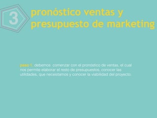 3 pronóstico ventas y
presupuesto de marketing
paso 1. debemos comenzar con el pronóstico de ventas, el cual
nos permite elaborar el resto de presupuestos, conocer las
utilidades, que necesitamos y conocer la viabilidad del proyecto.
 