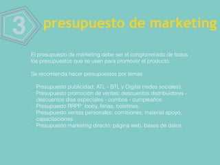 3 presupuesto de marketing
El presupuesto de marketing debe ser el conglomerado de todos
los presupuestos que se usen para promover el producto.
Se recomienda hacer presupuestos por temas:
- Presupuesto publicidad: ATL - BTL y Digital (redes sociales).
- Presupuesto promoción de ventas: descuentos distribuidores -
descuentos días especiales - combos - cumpleaños.
- Presupuesto RRPP: looby, ferias, boletines.
- Presupuesto ventas personales: comisiones, material apoyo,
capacitaciones.
- Presupuesto marketing directo: página web, bases de datos.
 