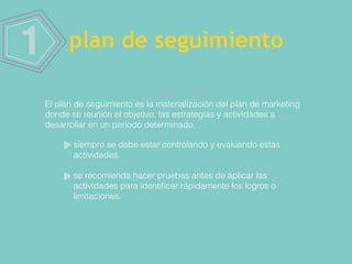 1 plan de seguimiento
El plan de seguimiento es la materialización del plan de marketing
donde se reunión el objetivo, las estrategias y actividades a
desarrollar en un periodo determinado.
siempre se debe estar controlando y evaluando estas
actividades.
se recomienda hacer pruebas antes de aplicar las
actividades para identiﬁcar rápidamente los logros o
limitaciones.
 