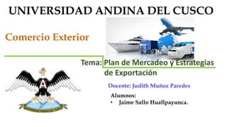Docente: Judith Muñoz Paredes
UNIVERSIDAD ANDINA DEL CUSCO
Comercio Exterior
Tema: Plan de Mercadeo y Estrategias
de Exportación
Alumnos:
• Jaime Sallo Huallpayunca.
 