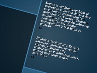 Situación del Mercado : Aquí se presentan e ilustran datos sobre su tamaño y crecimiento (en unidades y/o valores). También se incluye información sobre las necesidades del cliente, percepciones y conducta de compra Situación del Producto : En ésta parte, se muestran las ventas, precios, márgenes de contribución y utilidades netas, correspondientes a años anteriores  