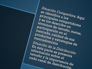Situación Competitiva : Aquí se identifica a los principales competidores y se los describe en términos de tamaño, metas, participación en el mercado, calidad de sus productos y estrategias de mercadotecnia Situación de la Distribución : En ésta parte se presenta información sobre el tamaño y la importancia de cada canal de distribución 