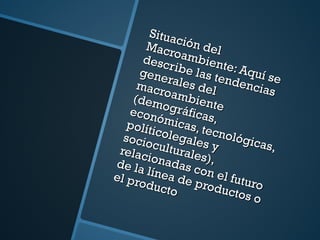 Situación del Macroambiente : Aquí se describe las tendencias generales del macroambiente (demográficas, económicas, tecnológicas, políticolegales y socioculturales), relacionadas con el futuro de la línea de productos o el producto 