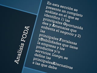 Analisis FODA En esta sección se presenta un completo análisis en el que se identifica 1) las principales  O portunidades y  A menazas que enfrenta el negocio y 2) las principales  F ortalezas y D ebilidades que tiene la empresa y los productos y/o servicios. Luego, se define las principales A lternativas a las que debe dirigirse el plan. 