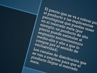 El precio que se va a cobrar por el producto y las implicancias psicológicas que puedan tener en el mercado meta (por ejemplo, un producto de alto precio puede estimular al segmento socioeconómico medio-alto y alto a que lo compre por el sentido de exclusividad). Los canales de distribución que se van a emplear para que el producto llegue al mercado meta. 