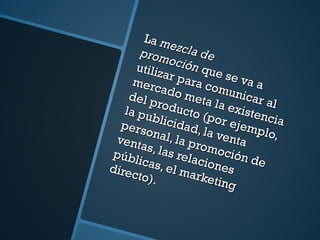 La  mezcla de promoción  que se va a utilizar para comunicar al mercado meta la existencia del producto (por ejemplo, la publicidad, la venta personal, la promoción de ventas, las relaciones públicas, el marketing directo). 