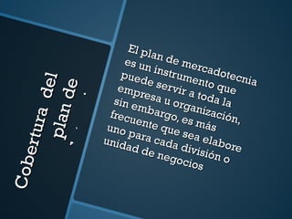 Cobertura  del plan de mercadotecnia El plan de mercadotecnia es un instrumento que puede servir a toda la empresa u organización, sin embargo, es más frecuente que sea elabore uno para cada división o unidad de negocios 