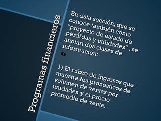 Programas financieros En esta sección, que se conoce también como "proyecto de estado de pérdidas y utilidades" , se anotan dos clases de información: 1) El rubro de ingresos que muestra los pronósticos de volumen de ventas por unidades y el precio promedio de venta. 