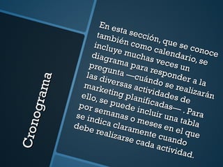 Cronograma En esta sección, que se conoce también como calendario, se incluye muchas veces un diagrama para responder a la pregunta —cuándo se realizarán las diversas actividades de marketing planificadas— . Para ello, se puede incluir una tabla por semanas o meses en el que se indica claramente cuando debe realizarse cada actividad. 