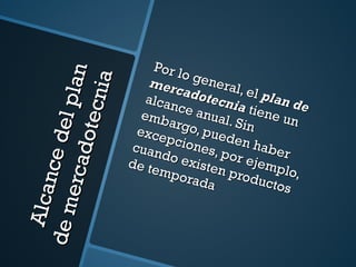Alcance del plan de mercadotecnia Por lo general, el  plan de mercadotecnia  tiene un alcance anual. Sin embargo, pueden haber excepciones, por ejemplo, cuando existen productos de temporada 