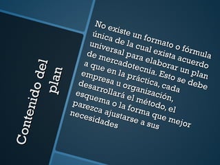 Contenido del plan  No existe un formato o fórmula única de la cual exista acuerdo universal para elaborar un plan de mercadotecnia. Esto se debe a que en la práctica, cada empresa u organización, desarrollará el método, el esquema o la forma que mejor parezca ajustarse a sus necesidades 