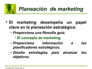 Planeación de marketing
 El marketing desempeña un papel
clave en la planeación estratégica:
– Proporciona una filosofía guía.
• El concepto de marketing
– Proporciona información a los
planificadores estratégicos.
– Diseña estrategias para alcanzar los
objetivos.
Copyright 2007, Prentice Hall, Inc.
 