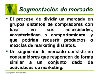 Segmentación de mercado
 El proceso de dividir un mercado en
grupos distintos de compradores con
base en sus necesidades,
características o comportamiento, y
que podrían requerir productos o
mezclas de marketing distintos.
 Un segmento de mercado consiste en
consumidores que responden de forma
similar a un conjunto dado de
actividades de marketing.
Copyright 2007, Prentice Hall, Inc.
 