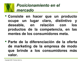 Posicionamiento en el
mercado
 Consiste en hacer que un producto
ocupe un lugar claro, distintivo y
deseable, en relación con los
productos de la competencia, en las
mentes de los consumidores meta.
 Parte de la diferenciación de la oferta
de marketing de la empresa de modo
que brinde a los consumidores más
valor.
Copyright 2007, Prentice Hall, Inc.
 