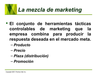 La mezcla de marketing
 El conjunto de herramientas tácticas
controlables de marketing que la
empresa combina para producir la
respuesta deseada en el mercado meta.
– Producto
– Precio
– Plaza (distribución)
– Promoción
Copyright 2007, Prentice Hall, Inc.
 