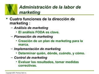 Administración de la labor de
marketing
 Cuatro funciones de la dirección de
marketing :
– Análisis de marketing
• El análisis FODA es clave.
– Planeación de marketing
• Creación de un plan de marketing para la
marca.
– Implementación de marketing
• Determinar quién, dónde, cuándo, y cómo.
– Control de marketing
• Evaluar los resultados, tomar medidas
correctivas.
Copyright 2007, Prentice Hall, Inc.
 