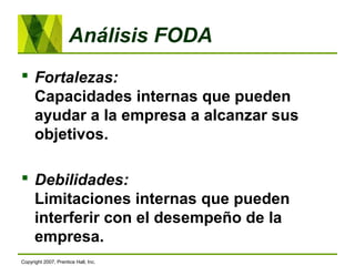 Análisis FODA
 Fortalezas:
Capacidades internas que pueden
ayudar a la empresa a alcanzar sus
objetivos.
 Debilidades:
Limitaciones internas que pueden
interferir con el desempeño de la
empresa.
Copyright 2007, Prentice Hall, Inc.
 