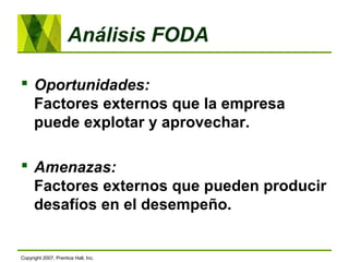 Análisis FODA
 Oportunidades:
Factores externos que la empresa
puede explotar y aprovechar.
 Amenazas:
Factores externos que pueden producir
desafíos en el desempeño.
Copyright 2007, Prentice Hall, Inc.
 