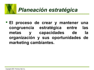 Planeación estratégica
 El proceso de crear y mantener una
congruencia estratégica entre las
metas y capacidades de la
organización y sus oportunidades de
marketing cambiantes.
Copyright 2007, Prentice Hall, Inc.
 