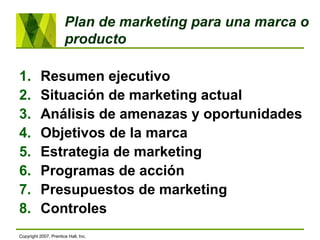 Plan de marketing para una marca o
producto
1. Resumen ejecutivo
2. Situación de marketing actual
3. Análisis de amenazas y oportunidades
4. Objetivos de la marca
5. Estrategia de marketing
6. Programas de acción
7. Presupuestos de marketing
8. Controles
Copyright 2007, Prentice Hall, Inc.
 
