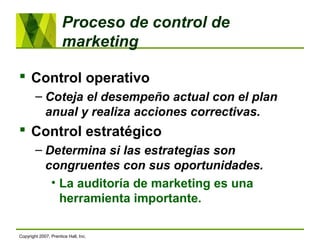  Control operativo
– Coteja el desempeño actual con el plan
anual y realiza acciones correctivas.
 Control estratégico
– Determina si las estrategias son
congruentes con sus oportunidades.
• La auditoría de marketing es una
herramienta importante.
Proceso de control de
marketing
Copyright 2007, Prentice Hall, Inc.
 