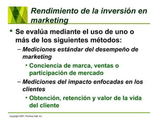Rendimiento de la inversión en
marketing
 Se evalúa mediante el uso de uno o
más de los siguientes métodos:
– Mediciones estándar del desempeño de
marketing
• Conciencia de marca, ventas o
participación de mercado
– Mediciones del impacto enfocadas en los
clientes
• Obtención, retención y valor de la vida
del cliente
Copyright 2007, Prentice Hall, Inc.
 