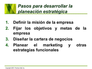 Pasos para desarrollar la
planeación estratégica
1. Definir la misión de la empresa
2. Fijar los objetivos y metas de la
empresa
3. Diseñar la cartera de negocios
4. Planear el marketing y otras
estrategias funcionales
Copyright 2007, Prentice Hall, Inc.
 