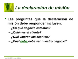 La declaración de misión
 Las preguntas que la declaración de
misión debe responder incluyen:
– ¿En qué negocio estamos?
– ¿Quién es el cliente?
– ¿Qué valoran los clientes?
– ¿Cuál debe debe ser nuestro negocio?
Copyright 2007, Prentice Hall, Inc.
 