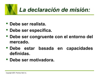 La declaración de misión:
 Debe ser realista.
 Debe ser específica.
 Debe ser congruente con el entorno del
mercado.
 Debe estar basada en capacidades
definidas.
 Debe ser motivadora.
Copyright 2007, Prentice Hall, Inc.
 