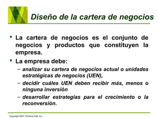 Diseño de la cartera de negocios
 La cartera de negocios es el conjunto de
negocios y productos que constituyen la
empresa.
 La empresa debe:
– analizar su cartera de negocios actual o unidades
estratégicas de negocios (UEN),
– decidir cuáles UEN deben recibir más, menos o
ninguna inversión
– desarrollar estrategias para el crecimiento o la
reconversión.
Copyright 2007, Prentice Hall, Inc.
 