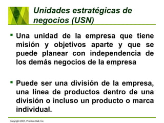 Unidades estratégicas de
negocios (USN)
 Una unidad de la empresa que tiene
misión y objetivos aparte y que se
puede planear con independencia de
los demás negocios de la empresa
 Puede ser una división de la empresa,
una línea de productos dentro de una
división o incluso un producto o marca
individual.
Copyright 2007, Prentice Hall, Inc.
 