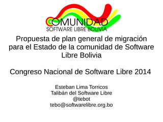 Propuesta de plan general de migración 
para el Estado de la comunidad de Software 
Libre Bolivia 
Congreso Nacional de Software Libre 2014 
Esteban Lima Torricos 
Talibán del Software Libre 
@tebot 
tebo@softwarelibre.org.bo 
 