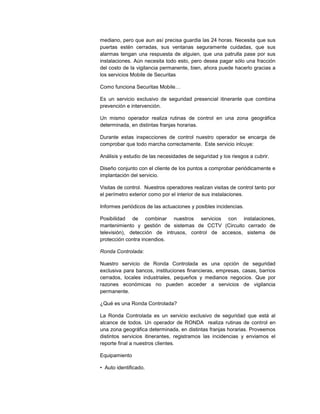 mediano, pero que aun así precisa guardia las 24 horas. Necesita que sus
puertas estén cerradas, sus ventanas seguramente cuidadas, que sus
alarmas tengan una respuesta de alguien, que una patrulla pase por sus
instalaciones. Aún necesita todo esto, pero desea pagar sólo una fracción
del costo de la vigilancia permanente, bien, ahora puede hacerlo gracias a
los servicios Mobile de Securitas
Como funciona Securitas Mobile…
Es un servicio exclusivo de seguridad presencial itinerante que combina
prevención e intervención.
Un mismo operador realiza rutinas de control en una zona geográfica
determinada, en distintas franjas horarias.
Durante estas inspecciones de control nuestro operador se encarga de
comprobar que todo marcha correctamente. Este servicio inlcuye:
Análisis y estudio de las necesidades de seguridad y los riesgos a cubrir.
Diseño conjunto con el cliente de los puntos a comprobar periódicamente e
implantación del servicio.
Visitas de control. Nuestros operadores realizan visitas de control tanto por
el perímetro exterior como por el interior de sus instalaciones.
Informes periódicos de las actuaciones y posibles incidencias.
Posibilidad de combinar nuestros servicios con instalaciones,
mantenimiento y gestión de sistemas de CCTV (Circuito cerrado de
televisión), detección de intrusos, control de accesos, sistema de
protección contra incendios.
Ronda Controlada:
Nuestro servicio de Ronda Controlada es una opción de seguridad
exclusiva para bancos, instituciones financieras, empresas, casas, barrios
cerrados, locales industriales, pequeños y medianos negocios. Que por
razones económicas no pueden acceder a servicios de vigilancia
permanente.
¿Qué es una Ronda Controlada?
La Ronda Controlada es un servicio exclusivo de seguridad que está al
alcance de todos. Un operador de RONDA realiza rutinas de control en
una zona geográfica determinada, en distintas franjas horarias. Proveemos
distintos servicios itinerantes, registramos las incidencias y enviamos el
reporte final a nuestros clientes.
Equipamiento
• Auto identificado.
 