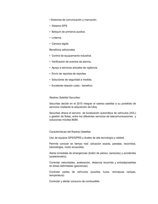 • Sistemas de comunicación y marcación.
• Sistema GPS
• Botiquín de primeros auxilios.
• Linterna.
• Cámara digital.
Beneficios adicionales
• Control de equipamiento industrial.
• Verificación de eventos de alarma.
• Apoyo a servicios actuales de vigilancia.
• Envío de reportes de reportes.
• Soluciones de seguridad a medida.
• Excelente relación costo - beneficio
Rastreo Satelital Securitas:
Securitas decide en el 2010 integrar el rastreo satelital a su portafolio de
servicios mediante la adquisición de Ubiq.
Securitas ofrece el servicio de localización automática de vehículos (AVL)
y gestión de flotas, entre los diferentes servicios de telecomunicaciones y
soluciones móviles M2M.
Características del Rastreo Satelital:
Uso de equipos GPS/GPRS y duales de alta tecnología y calidad.
Permite conocer en tiempo real: ubicación exacta, paradas, recorridos,
kilometrajes, motor encendido.
Alerta inmediata de emergencias (botón de pánico, sensores) y accidentes
(acelerómetro).
Controlar velocidades, aceleración, distancia recorrida y entradas/salidas
en áreas delimitadas (geocercas).
Controlar partes de vehículos (puertas, luces, remolques rampas,
temperatura)
Controlar y alertar consumo de combustible.
 