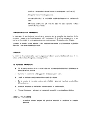 Controlar cumplimiento de rutas y repartos establecidos (cronocercas).
Programar mantenimiento y servicios.
Fácil y ágil acceso a la información y reportes históricos por internet - vía
web.
Monitoreo continuo las 24 horas los 365 días con excelente y eficaz
servicio de recuperación.
3.0 ESTRATEGIAS DE MARKETING
La clave para la estrategia del marketing es enfocarse en la necesidad de seguridad de las
empresas y las personas. Securitas puede cubrir cerca de un 50 % del mercado peruano, ya que
cuenta con tecnología de punta, ya que se encuentra presente en 18 departamentos del país.
Asimismo la empresa puede atender a cada segmento de cliente, ya que tenemos el producto
adecuado a sus necesidades corporativas.
3.1 MISION
La misión de Securitas es vigilar hogares, lugares de trabajo y la comunidad sobre la base de tres
valores fundamentales: Integridad, eficacia y servicio.
3.2. METAS DE MARKETING
 Ser reconocidos dentro de la sociedad como una empresa sostenible dentro del servicio de
seguridad a nivel nacional.
 Mantener un crecimiento sólido y positivo dentro de nuestro rubro.
 Lograr un aumento continuo en nuestro número de clientes.
 Dar a conocer al mercado nuestro valor añadido y potenciar nuestras características
diferenciadoras.
 Potenciar la imagen de marca de la empresa dentro de nuestro sector.
 Acercar el concepto y la imagen de marca de la compañía a nuestro público objetivo.
3.3 METAS FINANCIERAS
 Aumentar nuestro margen de ganancia mediante la eficiencia de nuestros
servicios.
 