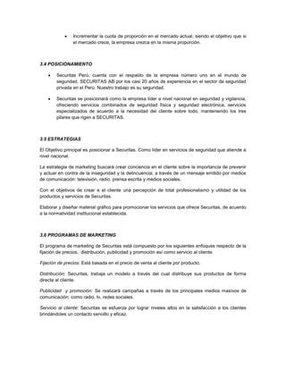  Incrementar la cuota de proporción en el mercado actual, siendo el objetivo que si
el mercado crece, la empresa crezca en la misma proporción.
3.4 POSICIONAMIENTO
 Securitas Perú, cuenta con el respaldo de la empresa número uno en el mundo de
seguridad, SECURITAS AB por los casi 20 años de experiencia en el sector de seguridad
privada en el Perú. Nuestro trabajo es su seguridad.
 Securitas se posicionará como la empresa líder a nivel nacional en seguridad y vigilancia,
ofreciendo servicios combinados de seguridad física y seguridad electrónica, servicios
especializados de acuerdo a la necesidad del cliente sobre todo, manteniendo los tres
pilares que rigen a SECURITAS.
3.5 ESTRATEGIAS
El Objetivo principal es posicionar a Securitas. Como líder en servicios de seguridad que atiende a
nivel nacional.
La estrategia de marketing buscará crear conciencia en el cliente sobre la importancia de prevenir
y actuar en contra de la inseguridad y la delincuencia; a través de un mensaje emitido por medios
de comunicación: televisión, radio, prensa escrita y medios sociales.
Con el objetivos de crear e el cliente una percepción de total profesionalismo y utilidad de los
productos y servicios de Securitas.
Elaborar y diseñar material gráfico para promocionar los servicios que ofrece Securitas, de acuerdo
a la normatividad institucional establecida.
3.6 PROGRAMAS DE MARKETING
El programa de marketing de Securitas está compuesto por los siguientes enfoques respecto de la
fijación de precios, distribución, publicidad y promoción así como servicio al cliente.
Fijación de precios: Está basada en el precio de venta al cliente por producto.
Distribución: Securitas, trabaja un modelo a través del cual distribuye sus productos de forma
directa al cliente.
Publicidad y promoción: Se realizará campañas a través de los principales medios masivos de
comunicación: como radio, tv, redes sociales.
Servicio al cliente: Securitas se esfuerza por lograr niveles altos en la satisfacción a los clientes
brindándoles un contacto sencillo y eficaz.
 
