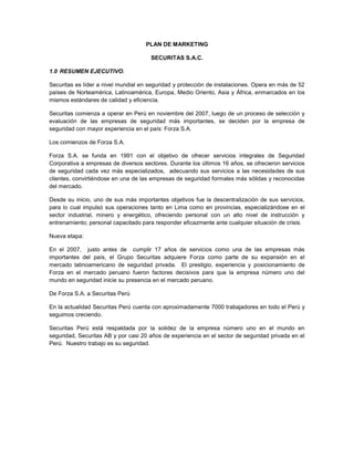 PLAN DE MARKETING
SECURITAS S.A.C.
1.0 RESUMEN EJECUTIVO.
Securitas es líder a nivel mundial en seguridad y protección de instalaciones. Opera en más de 52
países de Norteamérica, Latinoamérica, Europa, Medio Oriento, Asia y África, enmarcados en los
mismos estándares de calidad y eficiencia.
Securitas comienza a operar en Perú en noviembre del 2007, luego de un proceso de selección y
evaluación de las empresas de seguridad más importantes, se deciden por la empresa de
seguridad con mayor experiencia en el país: Forza S.A.
Los comienzos de Forza S.A.
Forza S.A. se funda en 1991 con el objetivo de ofrecer servicios integrales de Seguridad
Corporativa a empresas de diversos sectores. Durante los últimos 16 años, se ofrecieron servicios
de seguridad cada vez más especializados, adecuando sus servicios a las necesidades de sus
clientes, convirtiéndose en una de las empresas de seguridad formales más sólidas y reconocidas
del mercado.
Desde su inicio, uno de sus más importantes objetivos fue la descentralización de sus servicios,
para lo cual impulsó sus operaciones tanto en Lima como en provincias, especializándose en el
sector industrial, minero y energético, ofreciendo personal con un alto nivel de instrucción y
entrenamiento; personal capacitado para responder eficazmente ante cualquier situación de crisis.
Nueva etapa:
En el 2007, justo antes de cumplir 17 años de servicios como una de las empresas más
importantes del país, el Grupo Securitas adquiere Forza como parte de su expansión en el
mercado latinoamericano de seguridad privada. El prestigio, experiencia y posicionamiento de
Forza en el mercado peruano fueron factores decisivos para que la empresa número uno del
mundo en seguridad inicie su presencia en el mercado peruano.
De Forza S.A. a Securitas Perú
En la actualidad Securitas Perú cuenta con aproximadamente 7000 trabajadores en todo el Perú y
seguimos creciendo.
Securitas Perú está respaldada por la solidez de la empresa número uno en el mundo en
seguridad, Securitas AB y por casi 20 años de experiencia en el sector de seguridad privada en el
Perú. Nuestro trabajo es su seguridad.
 