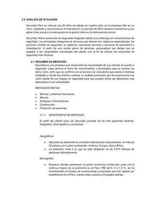 2.0 ANALISIS DE SITUACION.
Securitas Perú en más de sus 20 años de trabajo en nuestro país, es la empresa líder en su
rubro, aceptada y reconocida en el mercado En un período de difícil situación económica y una
grave crisis social a consecuencia de la guerra interna y la delincuencia común.
Securitas ofrece soluciones de seguridad integrales debido a su liderazgo en conocimientos de
seguridad. Las principales categorías de servicios que ofrecen son vigilancia especializada, los
servicios móviles de seguridad, la vigilancia, soluciones técnicas y servicios de consultoría e
investigación. A partir de una amplia gama de servicios, personalizan las ofertas que se
adaptan a las necesidades individuales del cliente, con el fin de ofrecer las soluciones de
seguridad más eficaces.
2.1 RESUMEN DE MERCADO.
Securitas es una empresa que comprende las necesidades de sus clientes en cuanto a
seguridad, pues domina el tema de conocimientos y tecnologías para el servicio de
dicho rubro, echo que se confirma con el servicio de consultoría que presta a diversas
entidades y donde los orienta a realizar un análisis preventivo que les proporcione una
visión global de sus riesgos en seguridad para que puedan tomar las decisiones mas
adecuadas a sus necesidades.
MERCADOS METAS
 Bancos y sistemas financieros.
 Minería
 Energías e hidrocarburos.
 Construcción.
 Protección de personas.
2.1.1 DEMOGRAFIA DE MERCADO
El perfil del cliente típico de Securitas consiste de los tres siguientes factores:
Geográfico, Demográfico y conductual.
Geográficos:
 Securitas se desarrolla en el ámbito internacional está presente, en más de
52 países y en cuatro continentes: América, Europa, Asia y África.
 La población meta a la que se está dirigiendo es de 6.973 billones de
personas indirectamente.
Demografía:
 Nuestros clientes pertenecen al sector económico medio-alto, pues con la
continua mejora de la economía en el Perú, PBI del 6. 5 a 7.2 %, se ha
incrementado el número de inversionistas y empresas que han optado por
establecerse en el Perú, siendo ellas nuestros principales clientes.
 