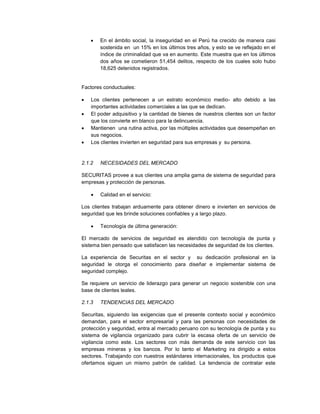  En el ámbito social, la inseguridad en el Perú ha crecido de manera casi
sostenida en un 15% en los últimos tres años, y esto se ve reflejado en el
índice de criminalidad que va en aumento. Este muestra que en los últimos
dos años se cometieron 51,454 delitos, respecto de los cuales solo hubo
18,625 detenidos registrados.
Factores conductuales:
 Los clientes pertenecen a un estrato económico medio- alto debido a las
importantes actividades comerciales a las que se dedican.
 El poder adquisitivo y la cantidad de bienes de nuestros clientes son un factor
que los convierte en blanco para la delincuencia.
 Mantienen una rutina activa, por las múltiples actividades que desempeñan en
sus negocios.
 Los clientes invierten en seguridad para sus empresas y su persona.
2.1.2 NECESIDADES DEL MERCADO
SECURITAS provee a sus clientes una amplia gama de sistema de seguridad para
empresas y protección de personas.
 Calidad en el servicio:
Los clientes trabajan arduamente para obtener dinero e invierten en servicios de
seguridad que les brinde soluciones confiables y a largo plazo.
 Tecnología de última generación:
El mercado de servicios de seguridad es atendido con tecnología de punta y
sistema bien pensado que satisfacen las necesidades de seguridad de los clientes.
La experiencia de Securitas en el sector y su dedicación profesional en la
seguridad le otorga el conocimiento para diseñar e implementar sistema de
seguridad complejo.
Se requiere un servicio de liderazgo para generar un negocio sostenible con una
base de clientes leales.
2.1.3 TENDENCIAS DEL MERCADO
Securitas, siguiendo las exigencias que el presente contexto social y económico
demandan, para el sector empresarial y para las personas con necesidades de
protección y seguridad, entra al mercado peruano con su tecnología de punta y su
sistema de vigilancia organizado para cubrir la escasa oferta de un servicio de
vigilancia como este. Los sectores con más demanda de este servicio con las
empresas mineras y los bancos. Por lo tanto el Marketing ira dirigido a estos
sectores. Trabajando con nuestros estándares internacionales, los productos que
ofertamos siguen un mismo patrón de calidad. La tendencia de contratar este
 