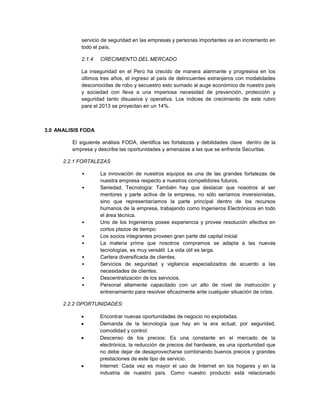 servicio de seguridad en las empresas y personas importantes va en incremento en
todo el país.
2.1.4 CRECIMIENTO DEL MERCADO
La inseguridad en el Perú ha crecido de manera alarmante y progresiva en los
últimos tres años, el ingreso al país de delincuentes extranjeros con modalidades
desconocidas de robo y secuestro esto sumado al auge económico de nuestro país
y sociedad con lleva a una imperiosa necesidad de prevención, protección y
seguridad tanto disuasiva y operativa. Los índices de crecimiento de este rubro
para el 2013 se proyectan en un 14%.
3.0 ANALISIS FODA
El siguiente análisis FODA, identifica las fortalezas y debilidades clave dentro de la
empresa y describe las oportunidades y amenazas a las que se enfrenta Securitas.
2.2.1 FORTALEZAS
• La innovación de nuestros equipos es una de las grandes fortalezas de
nuestra empresa respecto a nuestros competidores futuros.
• Seriedad, Tecnología: También hay que destacar que nosotros al ser
mentores y parte activa de la empresa, no sólo seríamos inversionistas,
sino que representaríamos la parte principal dentro de los recursos
humanos de la empresa, trabajando como Ingenieros Electrónicos en todo
el área técnica.
• Uno de los Ingenieros posee experiencia y provee resolución efectiva en
cortos plazos de tiempo.
• Los socios integrantes proveen gran parte del capital inicial
• La materia prima que nosotros compramos se adapta a las nuevas
tecnologías, es muy versátil. La vida útil es larga.
• Cartera diversificada de clientes.
• Servicios de seguridad y vigilancia especializados de acuerdo a las
necesidades de clientes.
• Descentralización de los servicios.
• Personal altamente capacitado con un alto de nivel de instrucción y
entrenamiento para resolver eficazmente ante cualquier situación de crisis.
2.2.2 OPORTUNIDADES:
 Encontrar nuevas oportunidades de negocio no explotadas.
 Demanda de la tecnología que hay en la era actual, por seguridad,
comodidad y control.
 Descenso de los precios: Es una constante en el mercado de la
electrónica, la reducción de precios del hardware, es una oportunidad que
no debe dejar de desaprovecharse combinando buenos precios y grandes
prestaciones de este tipo de servicio.
 Internet: Cada vez es mayor el uso de Internet en los hogares y en la
industria de nuestro país. Como nuestro producto está relacionado
 