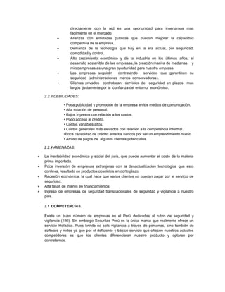 directamente con la red es una oportunidad para insertarnos más
fácilmente en el mercado.
 Alianzas con entidades públicas que puedan mejorar la capacidad
competitiva de la empresa.
 Demanda de la tecnología que hay en la era actual, por seguridad,
comodidad y control.
 Alto crecimiento económico y de la industria en los últimos años, el
desarrollo sostenible de las empresas, la creación masiva de medianas y
microempresas es una gran oportunidad para nuestra empresa.
• Las empresas seguirán contratando servicios que garanticen su
seguridad (administraciones menos conservadoras).
• Clientes privados contrataran servicios de seguridad en plazos más
largos justamente por la confianza del entorno económico.
2.2.3 DEBILIDADES:
• Poca publicidad y promoción de la empresa en los medios de comunicación.
• Alta rotación de personal.
• Bajos ingresos con relación a los costos.
• Poco acceso al crédito.
• Costos variables altos.
• Costos generales más elevados con relación a la competencia informal.
•Poca capacidad de crédito ante los bancos por ser un emprendimiento nuevo.
• Atraso de pagos de algunos clientes potenciales.
2.2.4 AMENAZAS:
 La inestabilidad económica y social del país, que puede aumentar el costo de la materia
prima importada.
 Poca inversión de empresas extranjeras con la desactualización tecnológica que esto
conlleva, resultado en productos obsoletos en corto plazo.
 Recesión económica, la cual hace que varios clientes no puedan pagar por el servicio de
seguridad.
 Alta tasas de interés en financiamientos
 Ingreso de empresas de seguridad transnacionales de seguridad y vigilancia a nuestro
país.
3.1 COMPETENCIAS.
Existe un buen número de empresas en el Perú dedicadas al rubro de seguridad y
vigilancia (180). Sin embargo Securitas Perú es la única marca que realmente ofrece un
servicio Holístico. Pues brinda no solo vigilancia a través de personas, sino también de
software y redes ya que por el deficiente y básico servicio que ofrecen nuestros actuales
competidores es que los clientes diferenciaran nuestro producto y optaran por
contratarnos.
 