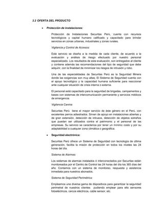 3.2 OFERTA DEL PRODUCTO
 Protección de instalaciones:
Protección de Instalaciones Securitas Perú, cuenta con recursos
tecnológicos y capital humano calificado y capacitado para brindar
servicios en zonas urbanas, industriales y zonas rurales.
Vigilancia y Control de Accesos:
Este servicio se diseña a la medida de cada cliente, de acuerdo a la
evaluación y análisis de riesgo efectuado por nuestro personal
especializado. Los resultados de esta evaluación, son entregados al cliente
y contiene además las recomendaciones del tipo de seguridad que debe
adquirir, con la finalidad de minimizar los riesgos de intrusión y robo.
Una de las especialidades de Securitas Perú es la Seguridad Minera
donde las exigencias son muy altas; El Sistema de Seguridad cuenta con
el apoyo tecnológico y la capacidad humana suficiente para reaccionar
ante cualquier situación de crisis interna o externa.
El personal está capacitado para la seguridad de brigadas, campamentos y
bases con sistemas de intercomunicación permanente y servicios médicos
de emergencia.
Vigilancia Canina:
Securitas Perú tiene el mayor servicio de éste género en el Perú, con
excelentes perros adiestrados. Sirven de apoyo en instalaciones abiertas y
de gran extensión, detección de intrusos, detección de objetos extraños
que puedan ser utilizados contra el patrimonio y el personal de las
empresas. Su servicio se caracteriza por tener un mínimo costo y por su
adaptabilidad a cualquier zona climática o geográfica.
 Seguridad electrónica:
Securitas Perú ofrece un Sistema de Seguridad con tecnología de última
generación, facilita la misión de protección en todos los niveles las 24
horas del día.
Sistema de Alarmas:
Los sistemas de alarmas instalados ó interconectados por Securitas están
monitoreados por el Centro de Control las 24 horas del día los 365 días del
año. Contamos con un sistema de monitoreo, respuesta y asistencia
inmediata para nuestros abonados.
Sistema de Seguridad Perimétrica:
Empleamos una diversa gama de dispositivos para garantizar la seguridad
perimetral de nuestros clientes pudiendo emplear para ello sensores
fotoeléctricos, cercos eléctricos, cable sensor, etc.
 